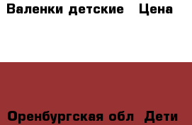 Валенки детские › Цена ­ 500 - Оренбургская обл. Дети и материнство » Детская одежда и обувь   